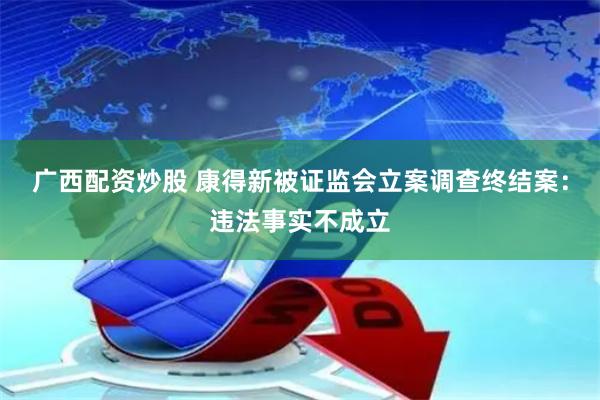 广西配资炒股 康得新被证监会立案调查终结案：违法事实不成立