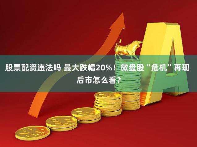股票配资违法吗 最大跌幅20%！微盘股“危机”再现 后市怎么看？