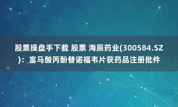 股票操盘手下载 股票 海辰药业(300584.SZ)：富马酸丙酚替诺福韦片获药品注册批件