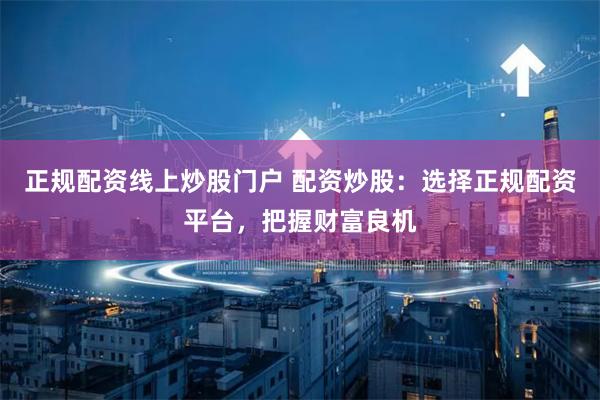正规配资线上炒股门户 配资炒股：选择正规配资平台，把握财富良机