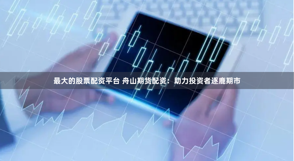 最大的股票配资平台 舟山期货配资：助力投资者逐鹿期市