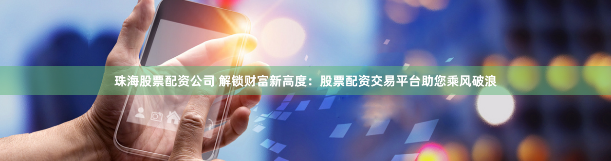 珠海股票配资公司 解锁财富新高度：股票配资交易平台助您乘风破浪