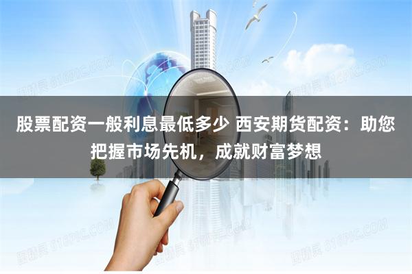 股票配资一般利息最低多少 西安期货配资：助您把握市场先机，成就财富梦想