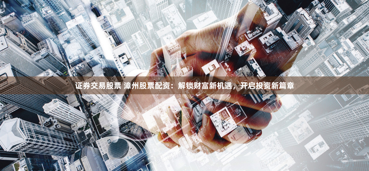证券交易股票 漳州股票配资：解锁财富新机遇，开启投资新篇章