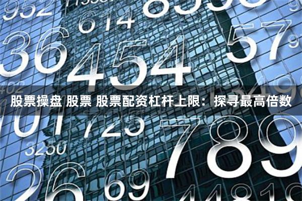 股票操盘 股票 股票配资杠杆上限：探寻最高倍数