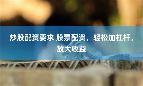 炒股配资要求 股票配资，轻松加杠杆，放大收益