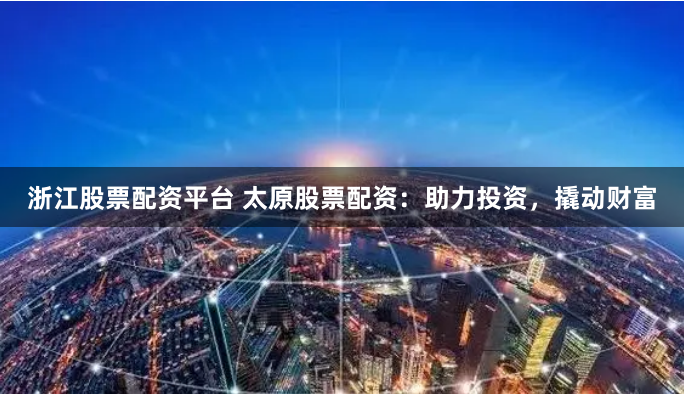 浙江股票配资平台 太原股票配资：助力投资，撬动财富