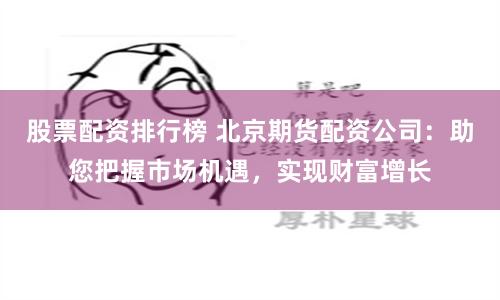股票配资排行榜 北京期货配资公司：助您把握市场机遇，实现财富增长
